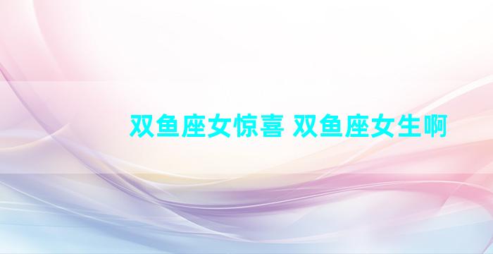 双鱼座女惊喜 双鱼座女生啊